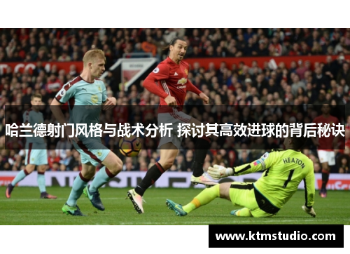 哈兰德射门风格与战术分析 探讨其高效进球的背后秘诀