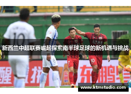 新西兰中超联赛崛起探索南半球足球的新机遇与挑战