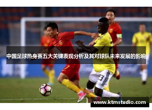中国足球热身赛五大关键表现分析及其对球队未来发展的影响