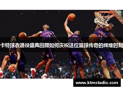 卡特球衣退役盛典回顾如何庆祝这位篮球传奇的辉煌时刻