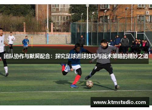 团队协作与默契配合：探究足球进球技巧与战术策略的精妙之道
