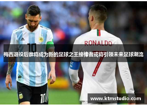 梅西退役后谁将成为新的足球之王接棒者或将引领未来足球潮流