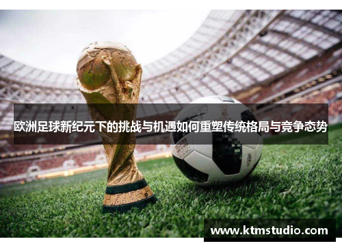 欧洲足球新纪元下的挑战与机遇如何重塑传统格局与竞争态势