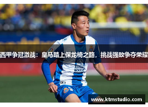 西甲争冠激战：皇马踏上保龙椅之路，挑战强敌争夺荣耀