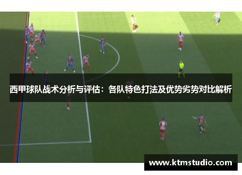西甲球队战术分析与评估：各队特色打法及优势劣势对比解析