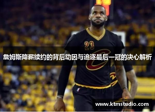 詹姆斯降薪续约的背后动因与追逐最后一冠的决心解析