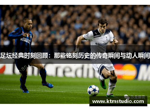 足坛经典时刻回顾:那些铭刻历史的传奇瞬间与动人瞬间 足坛经典时刻回顾:那些铭刻历史的传奇瞬间与动人瞬间